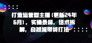 打造运营型主播(更新25年3月)，实操录屏，话术拆解，自然流带货打法-网创星球